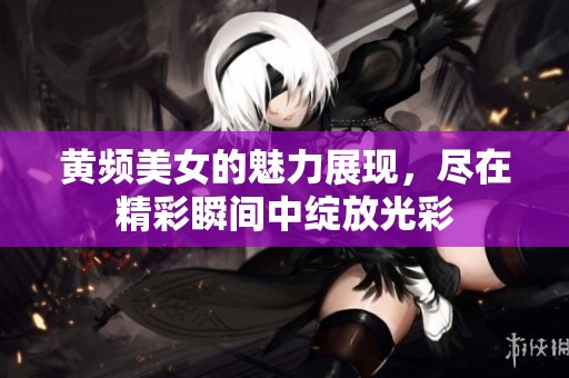 黄频美女的魅力展现，尽在精彩瞬间中绽放光彩