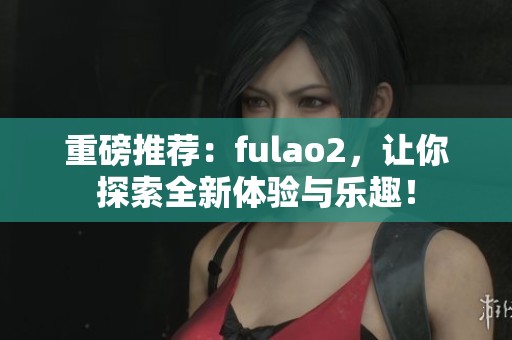 重磅推荐：fulao2，让你探索全新体验与乐趣！