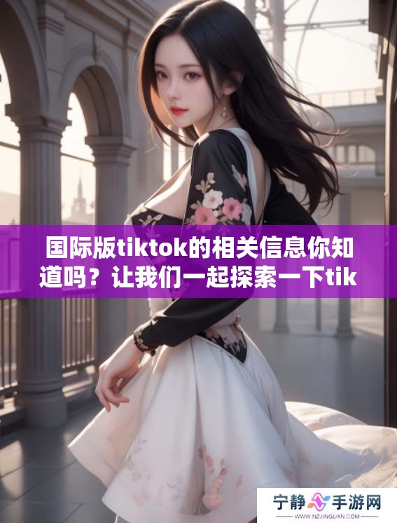 国际版tiktok的相关信息你知道吗？让我们一起探索一下tiktok的魅力吧！