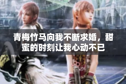 青梅竹马向我不断求婚，甜蜜的时刻让我心动不已