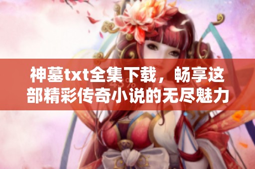 神墓txt全集下载，畅享这部精彩传奇小说的无尽魅力