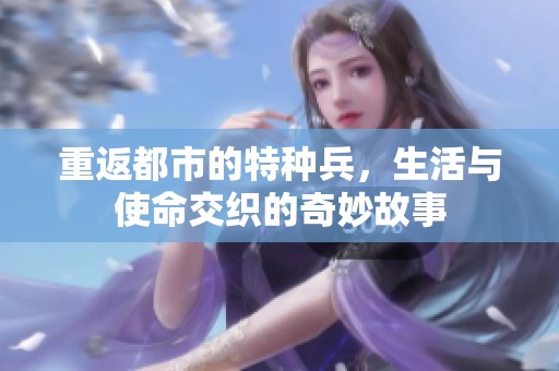 重返都市的特种兵，生活与使命交织的奇妙故事