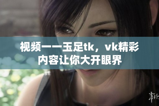 视频一一玉足tk，vk精彩内容让你大开眼界