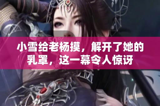 小雪给老杨摸，解开了她的乳罩，这一幕令人惊讶