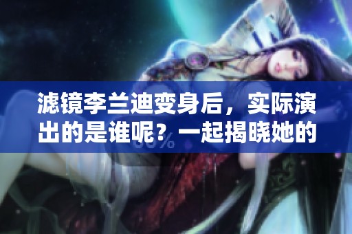 滤镜李兰迪变身后，实际演出的是谁呢？一起揭晓她的神秘新角色！