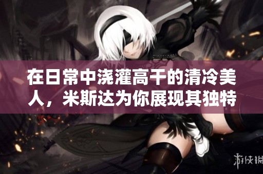 在日常中浇灌高干的清冷美人，米斯达为你展现其独特魅力