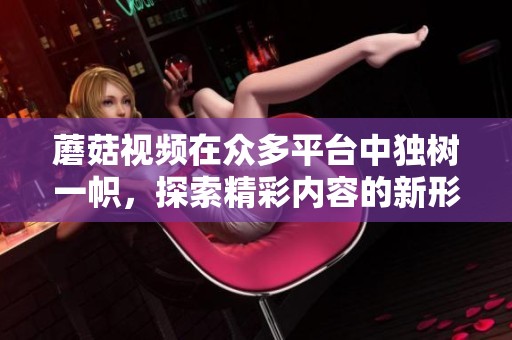 蘑菇视频在众多平台中独树一帜，探索精彩内容的新形态。