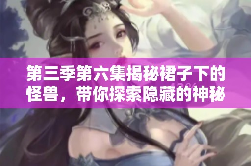 第三季第六集揭秘裙子下的怪兽，带你探索隐藏的神秘世界