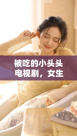 被吃的小头头电视剧，女生们喜欢的情节和故事设定探索