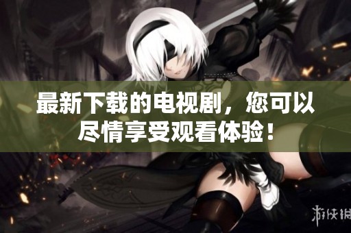 最新下载的电视剧，您可以尽情享受观看体验！