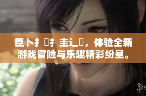 臣卜扌喿扌圭辶畐，体验全新游戏冒险与乐趣精彩纷呈。