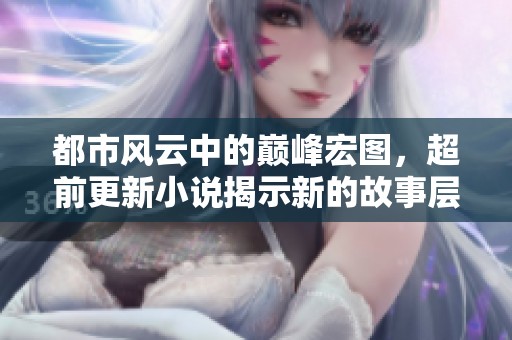 都市风云中的巅峰宏图，超前更新小说揭示新的故事层次
