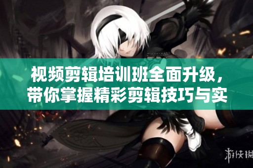 视频剪辑培训班全面升级，带你掌握精彩剪辑技巧与实战知识