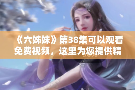 《六姊妹》第38集可以观看免费视频，这里为您提供精彩内容分享