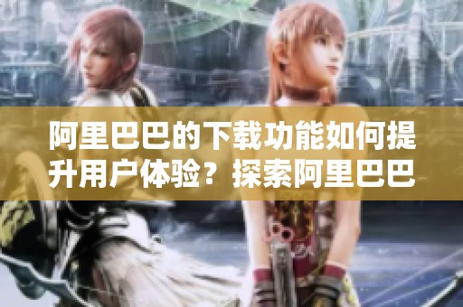 阿里巴巴的下载功能如何提升用户体验？探索阿里巴巴下载的多种应用场景。