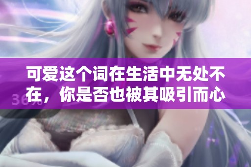 可爱这个词在生活中无处不在，你是否也被其吸引而心动呢