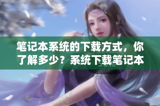 笔记本系统的下载方式，你了解多少？系统下载笔记本的方法全解析