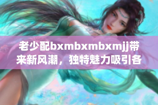 老少配bxmbxmbxmjj带来新风潮，独特魅力吸引各年龄段的关注