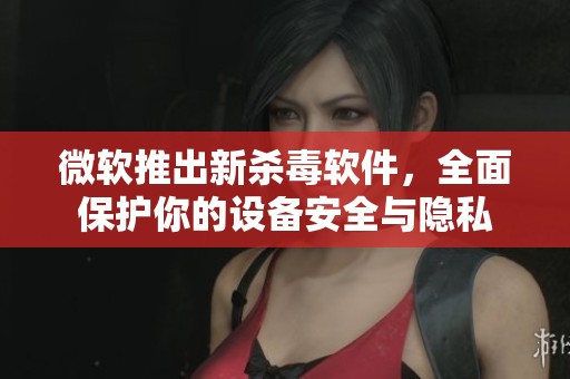 微软推出新杀毒软件，全面保护你的设备安全与隐私