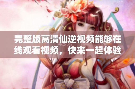 完整版高清仙逆视频能够在线观看视频，快来一起体验这场精彩的仙侠之旅吧