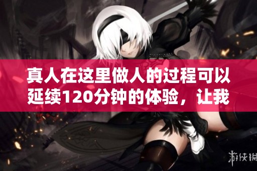 真人在这里做人的过程可以延续120分钟的体验，让我们一起探讨这个话题