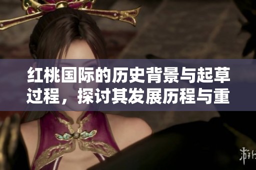 红桃国际的历史背景与起草过程，探讨其发展历程与重要意义
