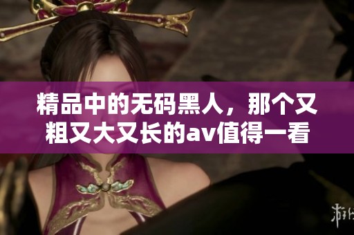 精品中的**黑人，那个又粗又大又长的**值得一看吗