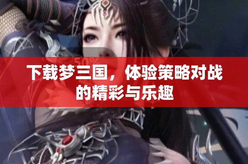 下载梦三国，体验策略对战的精彩与乐趣