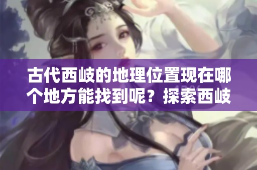 古代西岐的地理位置现在哪个地方能找到呢？探索西岐的现代对应地区。