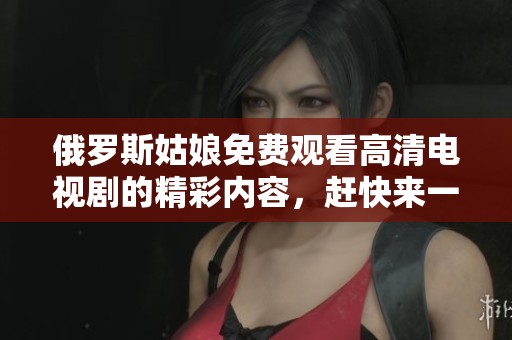 俄罗斯姑娘免费观看高清电视剧的精彩内容，赶快来一起欣赏吧