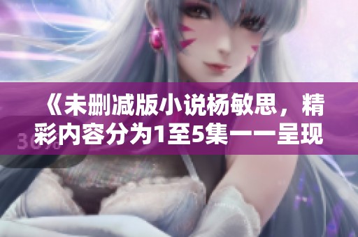 《未删减版小说杨敏思，精彩内容分为1至5集一一呈现》