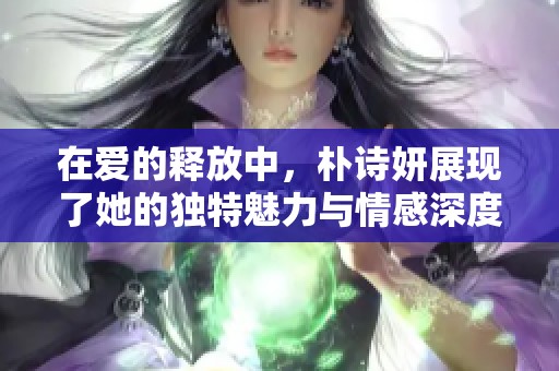 在爱的释放中，朴诗妍展现了她的独特魅力与情感深度