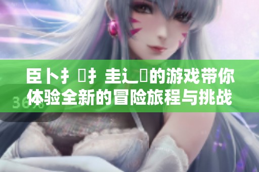 臣卜扌喿扌圭辶畐的游戏带你体验全新的冒险旅程与挑战乐趣