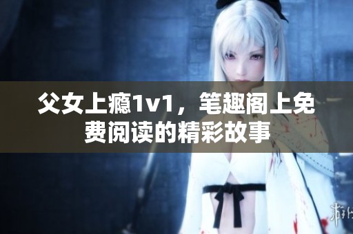 父女上瘾1v1，笔趣阁上免费阅读的精彩故事