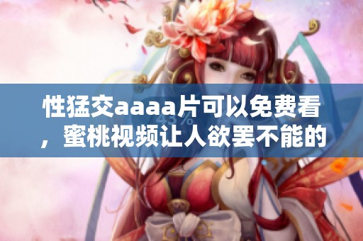 性猛交aaa**可以免费看，蜜桃视频让人欲罢不能的精彩内容