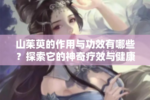 山茱萸的作用与功效有哪些？探索它的神奇疗效与健康益处
