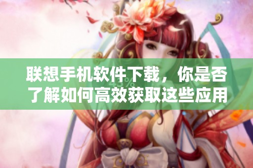 联想手机软件下载，你是否了解如何高效获取这些应用程序呢