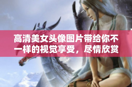 高清美女头像图片带给你不一样的视觉享受，尽情欣赏这些精美的女生头像吧