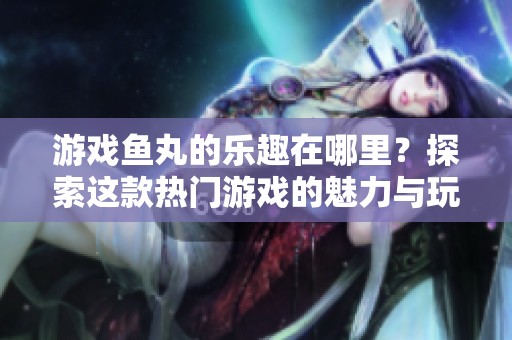 游戏鱼丸的乐趣在哪里？探索这款热门游戏的魅力与玩法