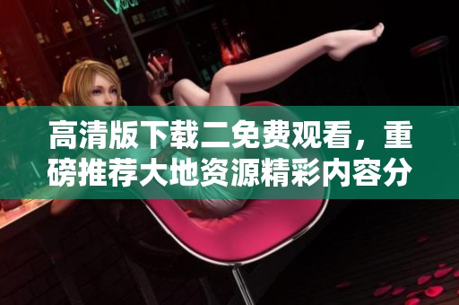 高清版下载二免费观看，重磅推荐大地资源精彩内容分享