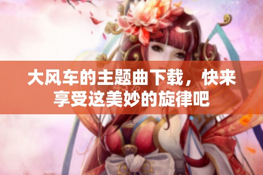 大风车的主题曲下载，快来享受这美妙的旋律吧