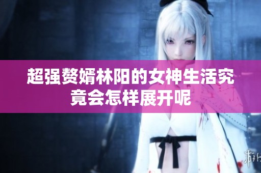 超强赘婿林阳的女神生活究竟会怎样展开呢