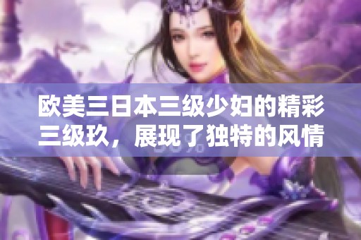 欧美三日本三级少妇的精彩三级玖，展现了独特的风情与魅力。