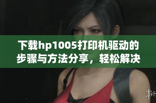 下载hp1005打印机驱动的步骤与方法分享，轻松解决驱动安装问题