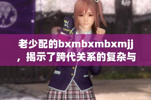 老少配的bxmbxmbxmjj，揭示了跨代关系的复杂与趣味。