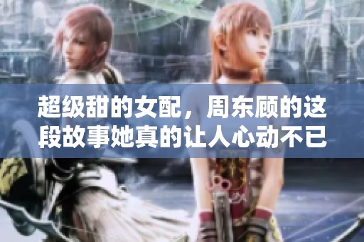 超级甜的女配，周东顾的这段故事她真的让人心动不已