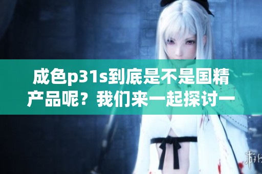 成色p31s到底是不是国精产品呢？我们来一起探讨一下这个问题。