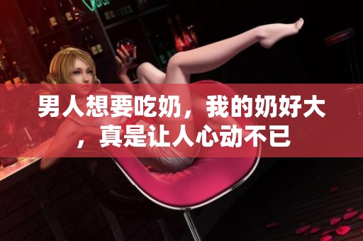 男人想要吃奶，我的奶好大，真是让人心动不已