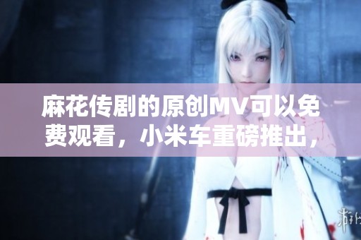 麻花传剧的原创MV可以免费观看，小米车重磅推出，快来体验吧