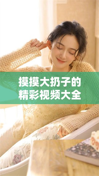 摸摸大扔子的精彩视频大全，带你一起领略绝妙瞬间！